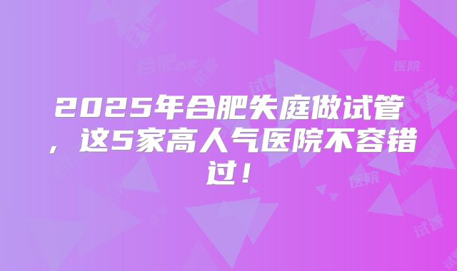 2025年合肥失庭做试管，这5家高人气医院不容错过！