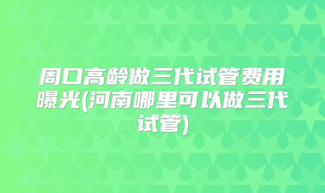 周口高龄做三代试管费用曝光(河南哪里可以做三代试管)
