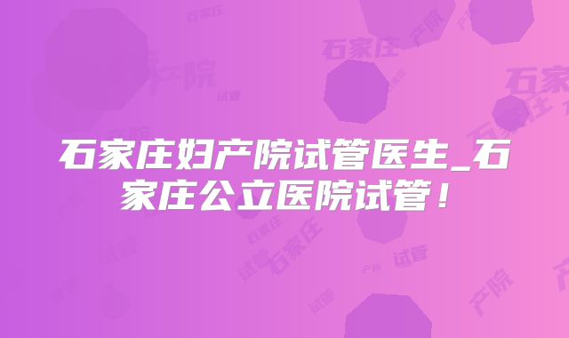 石家庄妇产院试管医生_石家庄公立医院试管！