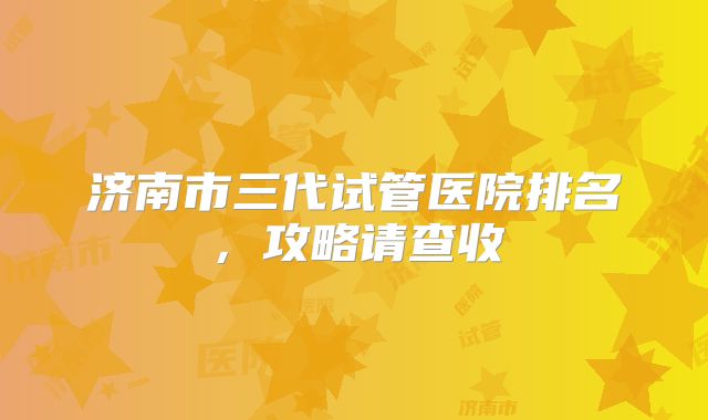 济南市三代试管医院排名，攻略请查收