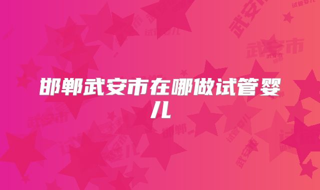 邯郸武安市在哪做试管婴儿