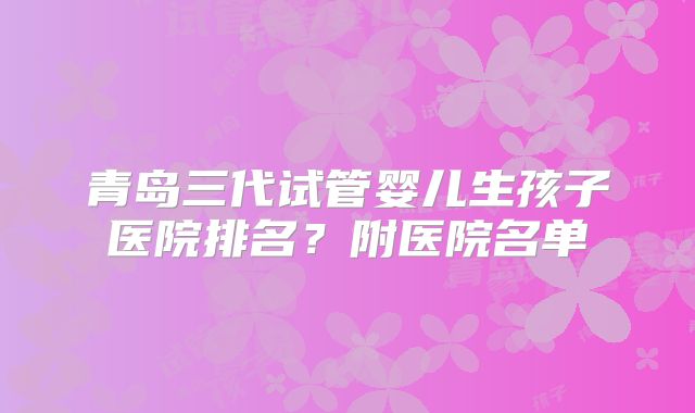 青岛三代试管婴儿生孩子医院排名？附医院名单