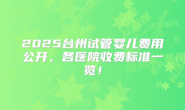 2025台州试管婴儿费用公开，各医院收费标准一览！