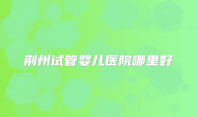 荆州试管婴儿医院哪里好