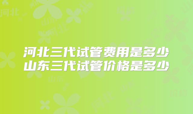 河北三代试管费用是多少山东三代试管价格是多少