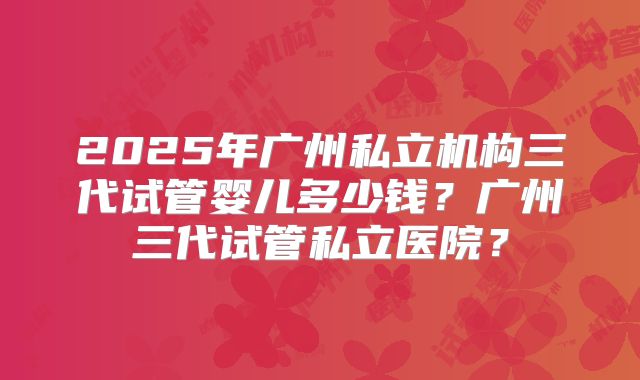 2025年广州私立机构三代试管婴儿多少钱？广州三代试管私立医院？