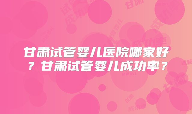 甘肃试管婴儿医院哪家好？甘肃试管婴儿成功率？
