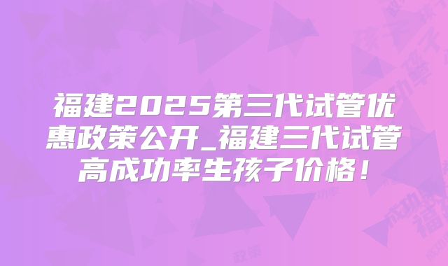 福建2025第三代试管优惠政策公开_福建三代试管高成功率生孩子价格！