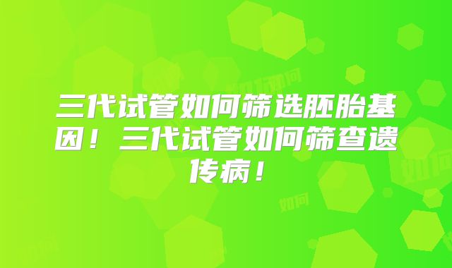 三代试管如何筛选胚胎基因！三代试管如何筛查遗传病！