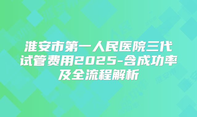 淮安市第一人民医院三代试管费用2025-含成功率及全流程解析