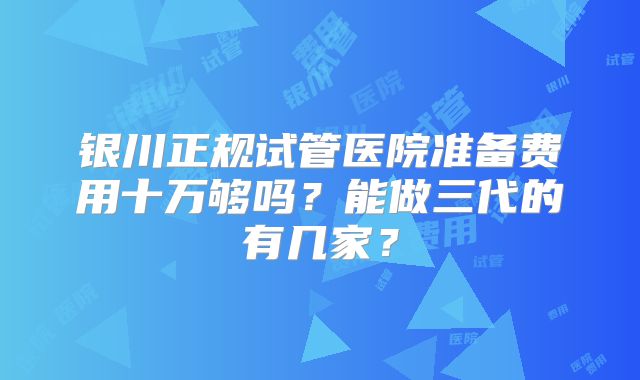 银川正规试管医院准备费用十万够吗？能做三代的有几家？