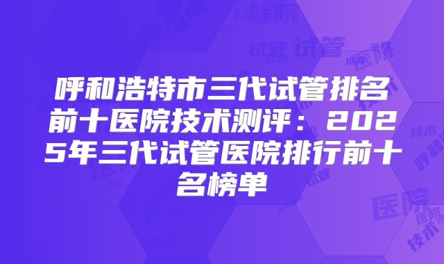 呼和浩特市三代试管排名前十医院技术测评:2025年三代试管医院排行前十名榜单
