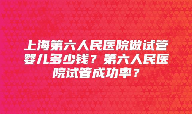 上海第六人民医院做试管婴儿多少钱？第六人民医院试管成功率？