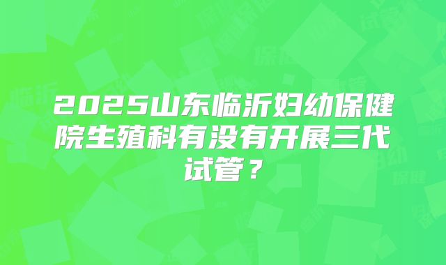 2025山东临沂妇幼保健院生殖科有没有开展三代试管？