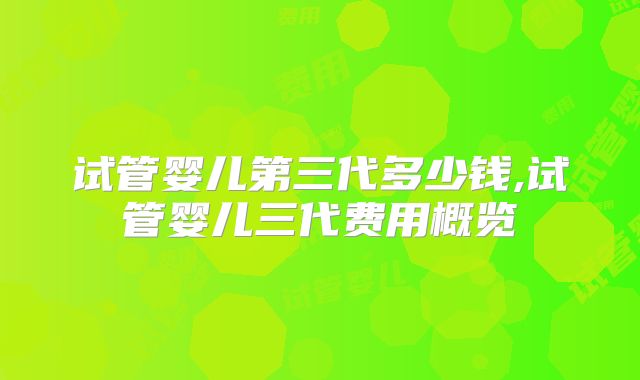试管婴儿第三代多少钱,试管婴儿三代费用概览