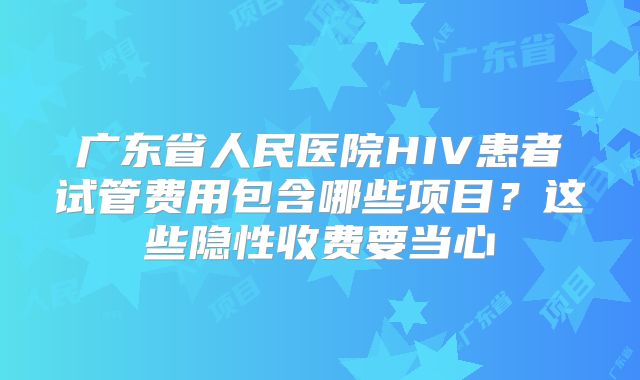 广东省人民医院HIV患者试管费用包含哪些项目？这些隐性收费要当心