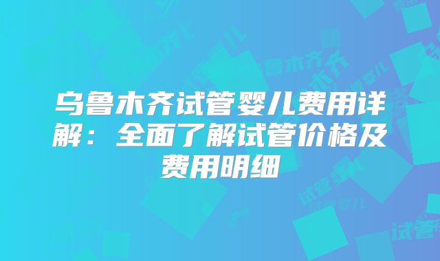 乌鲁木齐试管婴儿费用详解：全面了解试管价格及费用明细