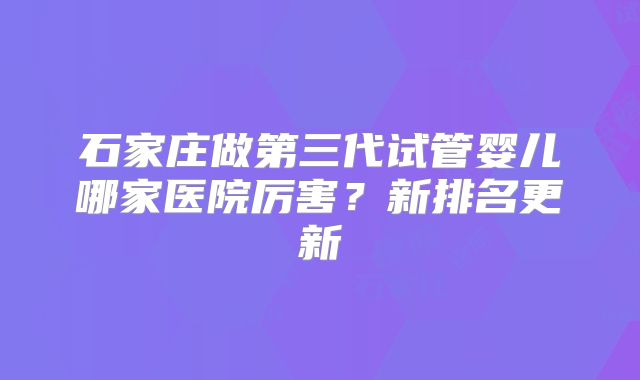 石家庄做第三代试管婴儿哪家医院厉害？新排名更新