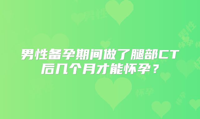 男性备孕期间做了腿部CT后几个月才能怀孕？
