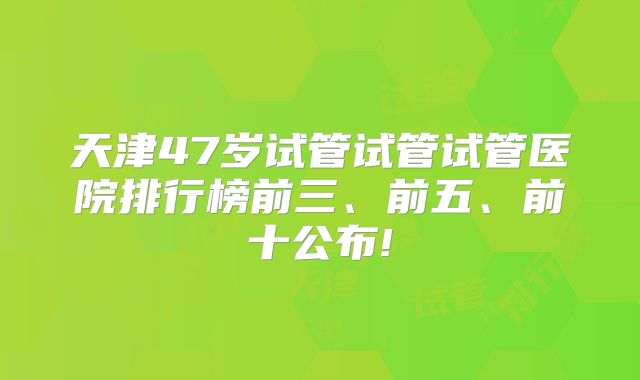 天津47岁试管试管试管医院排行榜前三、前五、前十公布!