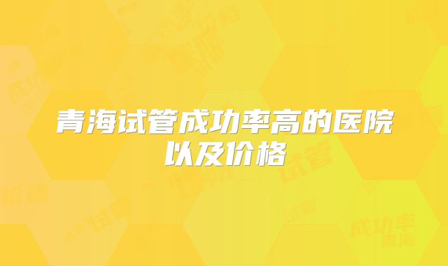 青海试管成功率高的医院以及价格