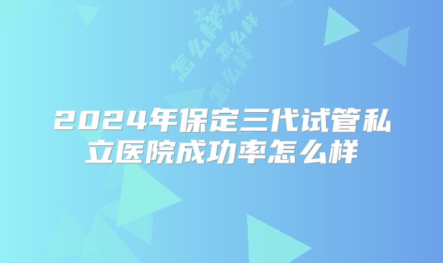 2024年保定三代试管私立医院成功率怎么样
