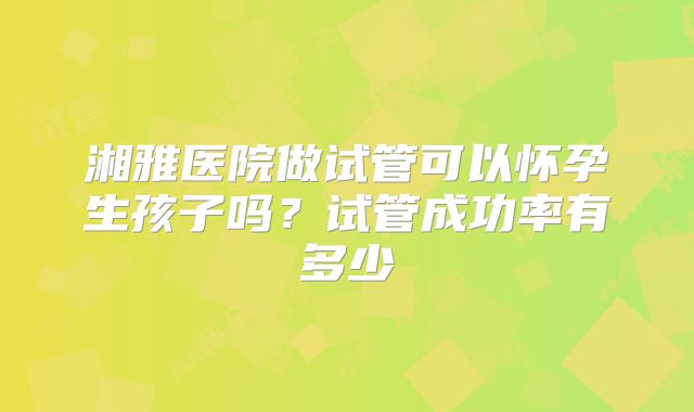 湘雅医院做试管可以怀孕生孩子吗?试管成功率有多少