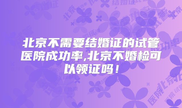 北京不需要结婚证的试管医院成功率,北京不婚检可以领证吗！