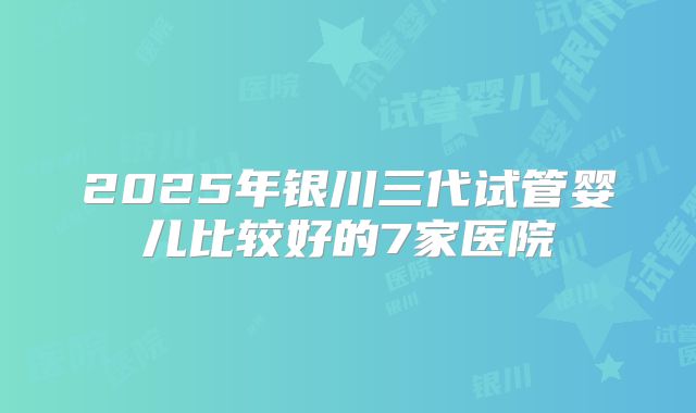 2025年银川三代试管婴儿比较好的7家医院