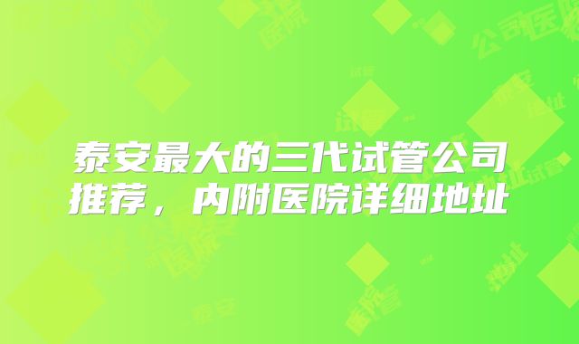 泰安最大的三代试管公司推荐，内附医院详细地址
