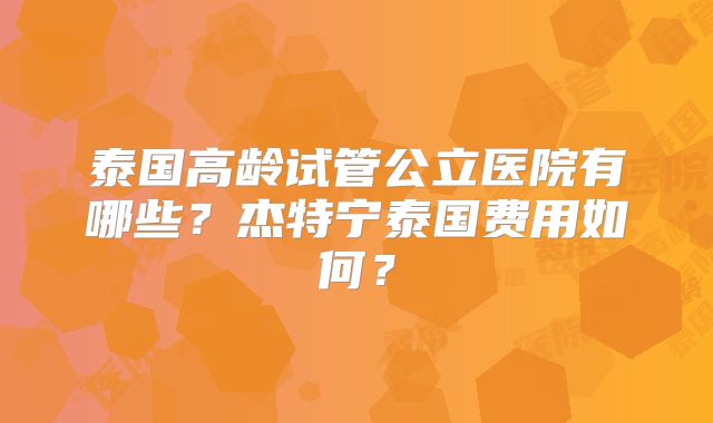 泰国高龄试管公立医院有哪些？杰特宁泰国费用如何？