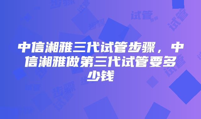 中信湘雅三代试管步骤,中信湘雅做第三代试管要多少钱