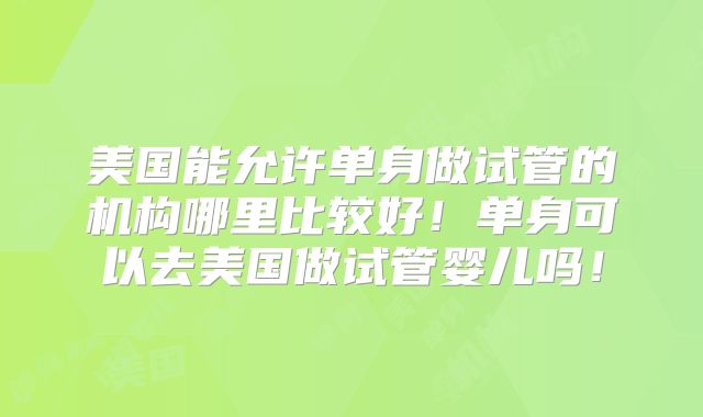 美国能允许单身做试管的机构哪里比较好！单身可以去美国做试管婴儿吗！