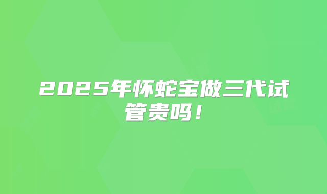 2025年怀蛇宝做三代试管贵吗！