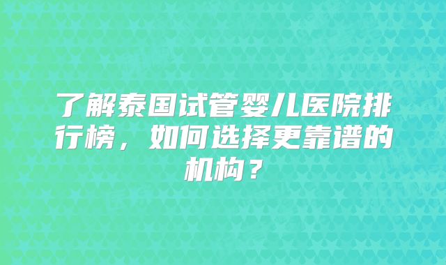 了解泰国试管婴儿医院排行榜，如何选择更靠谱的机构？