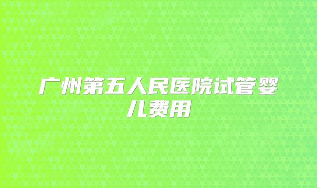 广州第五人民医院试管婴儿费用