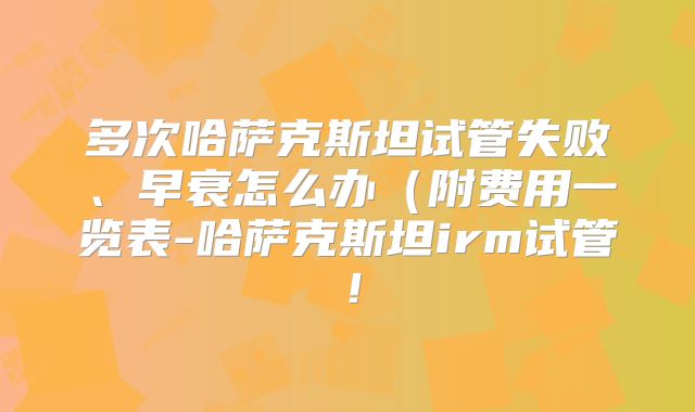 多次哈萨克斯坦试管失败、早衰怎么办（附费用一览表-哈萨克斯坦irm试管！