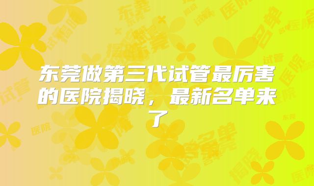 东莞做第三代试管最厉害的医院揭晓，最新名单来了