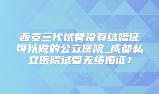 西安三代试管没有结婚证可以做的公立医院_成都私立医院试管无结婚证！