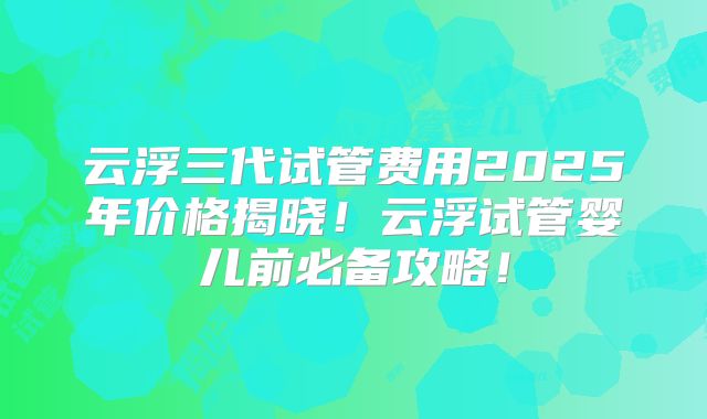 云浮三代试管费用2025年价格揭晓!云浮试管婴儿前必备攻略!