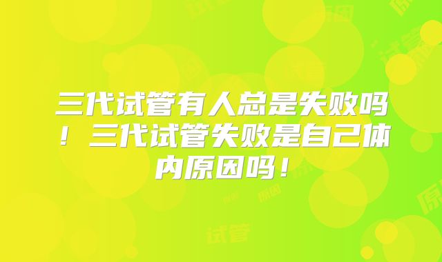 三代试管有人总是失败吗!三代试管失败是自己体内原因吗!
