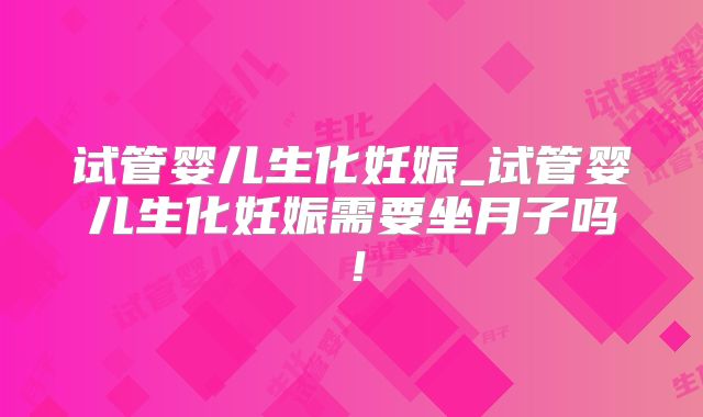 试管婴儿生化妊娠_试管婴儿生化妊娠需要坐月子吗！