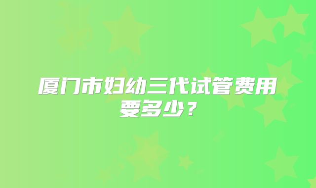 厦门市妇幼三代试管费用要多少？
