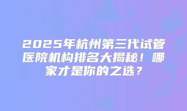 2025年杭州第三代试管医院机构排名大揭秘！哪家才是你的之选？