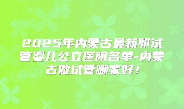 2025年内蒙古最新卵试管婴儿公立医院名单-内蒙古做试管哪家好！