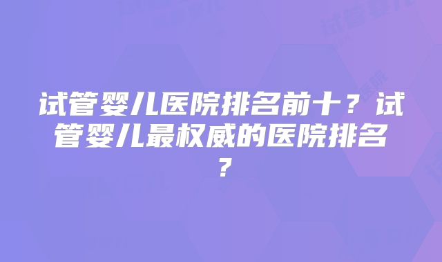 试管婴儿医院排名前十？试管婴儿最权威的医院排名？
