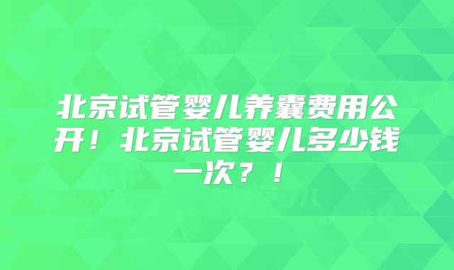 北京试管婴儿养囊费用公开！北京试管婴儿多少钱一次？！