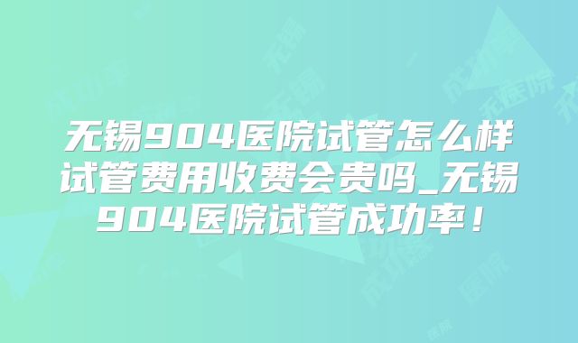 无锡904医院试管怎么样试管费用收费会贵吗_无锡904医院试管成功率!