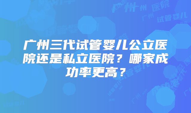 广州三代试管婴儿公立医院还是私立医院?哪家成功率更高?