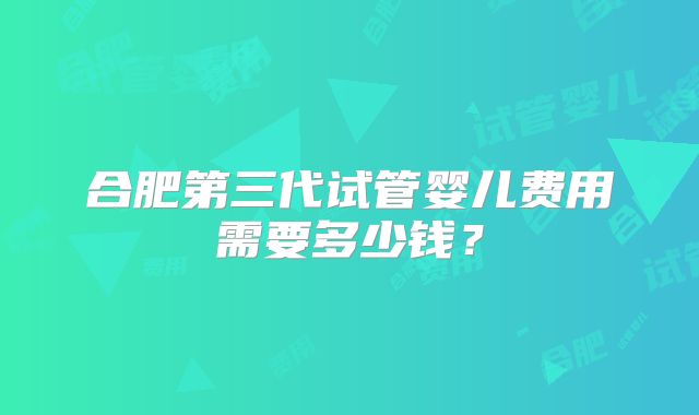 合肥第三代试管婴儿费用需要多少钱？